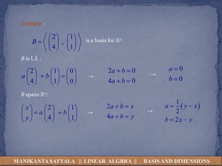 Example :
2 1
,
4 1
B
   
    
   
is a basis for R2
B is L.I. :
2 1 0
4 1 0
a b
     
 
     
     
→
2 0
4 0
a b
a b
 
 
→
0
0
a
b


B spans R2:
2 1
4 1
x
a b
y
     
 
     
     
→
2
4
a b x
a b y
 
 
→
 
1
2
2
a y x
b x y
 
 
MANIKANTA SATYALA || LINEAR ALGBRA || BASIS AND DIMENSIONS
 