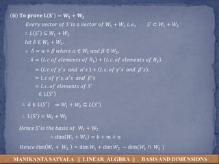 MANIKANTA SATYALA || LINEAR ALGBRA || BASIS AND DIMENSIONS
𝐢𝐢 𝐓𝐨 𝐩𝐫𝐨𝐯𝐞 𝐋 𝐒′ = 𝐖𝟏 + 𝐖𝟐
𝐸𝑣𝑒𝑟𝑦 𝑣𝑒𝑐𝑡𝑜𝑟 𝑜𝑓 𝑆′𝑖𝑠 𝑎 𝑣𝑒𝑐𝑡𝑜𝑟 𝑜𝑓 𝑊1 + 𝑊2 𝑖. 𝑒., 𝑆′ ⊂ 𝑊1 + 𝑊2
∴ 𝐿 𝑆′ ⊆ 𝑊1 + 𝑊2
𝑙𝑒𝑡 𝛿 ∈ 𝑊1 + 𝑊2.
∴ 𝛿 = 𝛼 + 𝛽 𝑤ℎ𝑒𝑟𝑒 𝛼 ∈ 𝑊1 𝑎𝑛𝑑 𝛽 ∈ 𝑊2.
𝛿 = 𝑙. 𝑐 𝑜𝑓 𝑒𝑙𝑒𝑚𝑒𝑛𝑡𝑠 𝑜𝑓 𝐵1 + 𝑙. 𝑐. 𝑜𝑓 𝑒𝑙𝑒𝑚𝑒𝑛𝑡𝑠 𝑜𝑓 𝐵2 .
= 𝑙. 𝑐 𝑜𝑓 𝛾′𝑠 𝑎𝑛𝑑 𝛼′𝑠 + 𝑙. 𝑐. 𝑜𝑓 𝛾′𝑠 𝑎𝑛𝑑 𝛽′𝑠 .
= 𝑙. 𝑐 𝑜𝑓 𝛾′𝑠, 𝛼′𝑠 𝑎𝑛𝑑 𝛽′𝑠
= 𝑙. 𝑐. 𝑜𝑓 𝑒𝑙𝑒𝑚𝑒𝑛𝑡𝑠 𝑜𝑓 𝑆′
∈ 𝐿 𝑆′
∴ 𝛿 ∈ 𝐿(𝑆′) ⇒ 𝑊1 + 𝑊2 ⊆ 𝐿 𝑆′
∴ L S′ = W1 + W2
𝐻𝑒𝑛𝑐𝑒 𝑆′𝑖𝑠 𝑡ℎ𝑒 𝑏𝑎𝑠𝑖𝑠 𝑜𝑓 W1 + W2
∴ dim 𝑊1 + 𝑊2 = 𝑘 + 𝑚 + 𝑛
𝐻𝑒𝑛𝑐𝑒 dim 𝑊1 + 𝑊2 = dim 𝑊1 + dim 𝑊2 − dim(𝑊1 ∩ 𝑊2 )
 
