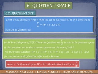 MANIKANTA SATYALA || LINEAR ALGBRA || BASIS AND DIMENSIONS
6.2 QUOTIENT SET
6. QUOTIENT SPACE
𝐿𝑒𝑡 𝑊 𝑏𝑒 𝑎 𝑆𝑢𝑏𝑠𝑝𝑎𝑐𝑒 𝑜𝑓 𝑉 𝐹 . 𝑇ℎ𝑒𝑛 𝑡ℎ𝑒 𝑠𝑒𝑡 𝑜𝑓 𝑎𝑙𝑙 𝑐𝑜𝑠𝑒𝑡𝑠 𝑜𝑓 𝑊 𝑖𝑛 𝑉 𝑑𝑒𝑛𝑜𝑡𝑒𝑑 𝑏𝑦
𝑉
𝑊
= 𝑊 + 𝛼 , ∀𝛼 ∈ 𝑉
𝑖𝑠 𝑐𝑎𝑙𝑙𝑒𝑑 𝑎𝑠 𝑄𝑢𝑜𝑡𝑖𝑒𝑛𝑡 𝑠𝑒𝑡
𝐿𝑒𝑡 𝑊 𝑏𝑒 𝑎 𝑆𝑢𝑏𝑠𝑝𝑎𝑐𝑒 𝑜𝑓 𝑉 𝐹 . 𝑇ℎ𝑒𝑛 𝑡ℎ𝑒 𝑄𝑢𝑜𝑡𝑖𝑒𝑛𝑡 𝑠𝑒𝑡
𝑉
𝑊
𝑖𝑠 𝑠𝑎𝑖𝑑 𝑡𝑜 𝑏𝑒 𝑄𝑢𝑜𝑡𝑖𝑒𝑛𝑡 𝑠𝑝𝑎𝑐𝑒
𝑖𝑓 𝑡ℎ𝑎𝑡 𝑞𝑢𝑜𝑡𝑖𝑒𝑛𝑡 𝑠𝑒𝑡 𝑖𝑠 𝑎𝑙𝑠𝑜 𝑎 𝑣𝑒𝑐𝑡𝑜𝑟 𝑠𝑝𝑎𝑐𝑒 𝑜𝑣𝑒𝑟 𝑡ℎ𝑒 𝑠𝑎𝑚𝑒 𝑓𝑖𝑒𝑙𝑑 𝐹
𝑓𝑜𝑟 𝑡ℎ𝑒 𝑉𝑒𝑐𝑡𝑜𝑟 𝑎𝑑𝑑𝑖𝑡𝑖𝑜𝑛 𝑊 + 𝛼 + 𝑊 + 𝛽 = 𝑊 + 𝛼 + 𝛽 ∀ 𝛼, 𝛽 ∈ 𝑉 𝑎𝑛𝑑
𝑓𝑜𝑟 𝑡ℎ𝑒 𝑉𝑒𝑐𝑡𝑜𝑟 𝑚𝑢𝑙𝑡𝑖𝑝𝑙𝑖𝑐𝑎𝑡𝑖𝑜𝑛 𝑎 𝑊 + 𝛼 = 𝑊 + 𝑎𝛼
𝑁𝑜𝑡𝑒: − 𝐼𝑛 𝑄𝑢𝑜𝑡𝑖𝑒𝑛𝑡 𝑠𝑝𝑎𝑐𝑒 𝑊 + 0 𝑖𝑠 𝑡ℎ𝑒 𝑎𝑑𝑑𝑖𝑡𝑖𝑣𝑒 𝑖𝑑𝑒𝑛𝑡𝑖𝑡𝑦 𝑖𝑛
𝑉
𝑊
 