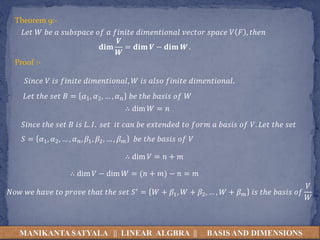 MANIKANTA SATYALA || LINEAR ALGBRA || BASIS AND DIMENSIONS
Theorem 9:-
𝐿𝑒𝑡 𝑊 𝑏𝑒 𝑎 𝑠𝑢𝑏𝑠𝑝𝑎𝑐𝑒 𝑜𝑓 𝑎 𝑓𝑖𝑛𝑖𝑡𝑒 𝑑𝑖𝑚𝑒𝑛𝑡𝑖𝑜𝑛𝑎𝑙 𝑣𝑒𝑐𝑡𝑜𝑟 𝑠𝑝𝑎𝑐𝑒 𝑉 𝐹 , 𝑡ℎ𝑒𝑛
𝐝𝐢𝐦
𝑽
𝑾
= 𝐝𝐢𝐦 𝑽 − 𝐝𝐢𝐦 𝑾 .
Proof :-
𝑆𝑖𝑛𝑐𝑒 𝑉 𝑖𝑠 𝑓𝑖𝑛𝑖𝑡𝑒 𝑑𝑖𝑚𝑒𝑛𝑡𝑖𝑜𝑛𝑎𝑙, 𝑊 𝑖𝑠 𝑎𝑙𝑠𝑜 𝑓𝑖𝑛𝑖𝑡𝑒 𝑑𝑖𝑚𝑒𝑛𝑡𝑖𝑜𝑛𝑎𝑙.
𝐿𝑒𝑡 𝑡ℎ𝑒 𝑠𝑒𝑡 𝐵 = 𝛼1, 𝛼2, … , 𝛼𝑛 𝑏𝑒 𝑡ℎ𝑒 𝑏𝑎𝑠𝑖𝑠 𝑜𝑓 𝑊
∴ dim 𝑊 = 𝑛
𝑆𝑖𝑛𝑐𝑒 𝑡ℎ𝑒 𝑠𝑒𝑡 𝐵 𝑖𝑠 𝐿. 𝐼. 𝑠𝑒𝑡 𝑖𝑡 𝑐𝑎𝑛 𝑏𝑒 𝑒𝑥𝑡𝑒𝑛𝑑𝑒𝑑 𝑡𝑜 𝑓𝑜𝑟𝑚 𝑎 𝑏𝑎𝑠𝑖𝑠 𝑜𝑓 𝑉. 𝐿𝑒𝑡 𝑡ℎ𝑒 𝑠𝑒𝑡
𝑆 = 𝛼1, 𝛼2, … , 𝛼𝑛, 𝛽1, 𝛽2, … , 𝛽𝑚 𝑏𝑒 𝑡ℎ𝑒 𝑏𝑎𝑠𝑖𝑠 𝑜𝑓 𝑉
∴ dim 𝑉 = 𝑛 + 𝑚
∴ dim 𝑉 − dim 𝑊 = (𝑛 + 𝑚) − 𝑛 = 𝑚
𝑁𝑜𝑤 𝑤𝑒 ℎ𝑎𝑣𝑒 𝑡𝑜 𝑝𝑟𝑜𝑣𝑒 𝑡ℎ𝑎𝑡 𝑡ℎ𝑒 𝑠𝑒𝑡 𝑆′ = 𝑊 + 𝛽1, 𝑊 + 𝛽2, … , 𝑊 + 𝛽𝑚 𝑖𝑠 𝑡ℎ𝑒 𝑏𝑎𝑠𝑖𝑠 𝑜𝑓
𝑉
𝑊
 