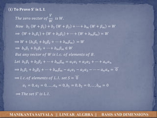 MANIKANTA SATYALA || LINEAR ALGBRA || BASIS AND DIMENSIONS
𝐢 𝐓𝐨 𝐏𝐫𝐨𝐯𝐞 𝐒′ 𝐢𝐬 𝐋. 𝐈.
𝑇ℎ𝑒 𝑧𝑒𝑟𝑜 𝑣𝑒𝑐𝑡𝑜𝑟 𝑜𝑓
𝑉
𝑊
𝑖𝑠 𝑊.
𝑁𝑜𝑤 𝑏1 𝑊 + 𝛽1 + 𝑏2 𝑊 + 𝛽2 + ⋯ + 𝑏𝑚 𝑊 + 𝛽𝑚 = 𝑊
⟹ 𝑊 + 𝑏1𝛽1 + 𝑊 + 𝑏2𝛽2 + ⋯ + 𝑊 + 𝑏𝑚𝛽𝑚 = 𝑊
⟹ 𝑊 + 𝑏1𝛽1 + 𝑏2𝛽2 + ⋯ + 𝑏𝑚𝛽𝑚 = 𝑊
⟹ 𝑏1𝛽1 + 𝑏2𝛽2 + ⋯ + 𝑏𝑚𝛽𝑚 ∈ 𝑊
𝐵𝑢𝑡 𝑎𝑛𝑦 𝑣𝑒𝑐𝑡𝑜𝑟 𝑜𝑓 𝑊 𝑖𝑠 𝑙. 𝑐. 𝑜𝑓 𝑒𝑙𝑒𝑚𝑒𝑛𝑡𝑠 𝑜𝑓 𝐵.
𝐿𝑒𝑡 𝑏1𝛽1 + 𝑏2𝛽2 + ⋯ + 𝑏𝑚𝛽𝑚 = 𝑎1𝛼1 + 𝑎2𝛼2 + ⋯ + 𝑎𝑛𝛼𝑛
⟹ 𝑏1𝛽1 + 𝑏2𝛽2 + ⋯ + 𝑏𝑚𝛽𝑚 − 𝑎1𝛼1 − 𝑎2𝛼2 − ⋯ − 𝑎𝑛𝛼𝑛 = 0
⟹ 𝑙. 𝑐. 𝑜𝑓 𝑒𝑙𝑒𝑚𝑒𝑛𝑡𝑠 𝑜𝑓 𝐿. 𝐼. 𝑠𝑒𝑡 𝑆 = 0
𝑎1 = 0, 𝑎2 = 0, … , 𝑎𝑛 = 0, 𝑏1 = 0, 𝑏2 = 0, … , 𝑏𝑚 = 0
⟹ 𝑇ℎ𝑒 𝑠𝑒𝑡 𝑆′ 𝑖𝑠 𝐿. 𝐼.
 