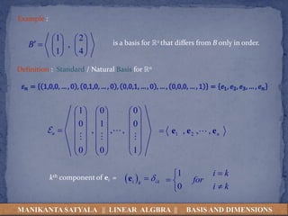 Example :
1 2
,
1 4
B
   
     
   
is a basis for R2 that differs from B only in order.
Definition : Standard / Natural Basis for Rn
1 0 0
0 1 0
, , ,
0 0 1
n
     
     
     

     
     
     
1 2
, , , n
 e e e
 
i ik
k


e
kth component of ei =
1
0
i k
for
i k


 


MANIKANTA SATYALA || LINEAR ALGBRA || BASIS AND DIMENSIONS
 