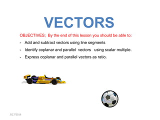 VECTORS
OBJECTIVES; By the end of this lesson you should be able to:
- Add and subtract vectors using line segments
- Identify coplanar and parallel vectors using scalar multiple.
- Express coplanar and parallel vectors as ratio.
2/27/2016
 