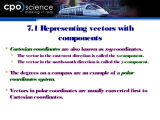 7.1 Representing vectors with
components
 Cartesiancoordinates are also known as x-ycoordinates.
 The vectorin the east-west direction is called the x-component.
 The vectorin the north-south direction is called the y-component.
 The degrees on a compass are an example of a polar
coordinates system.
 Vectors in polarcoordinates are usually converted first to
Cartesian coordinates.
 