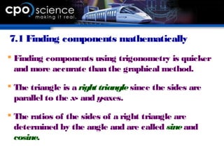 7.1 Finding components mathematically
 Finding components using trigonometry is quicker
and more accurate than the graphical method.
 The triangle is a right trianglesince the sides are
parallel to the x- and y-axes.
 The ratios of the sides of a right triangle are
determined by the angle and are called sineand
cosine.
 