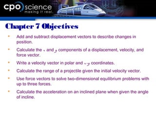 Chapter7 Objectives
 Add and subtract displacement vectors to describe changes in
position.
 Calculate the x and y components of a displacement, velocity, and
force vector.
 Write a velocity vector in polar and x-y coordinates.
 Calculate the range of a projectile given the initial velocity vector.
 Use force vectors to solve two-dimensional equilibrium problems with
up to three forces.
 Calculate the acceleration on an inclined plane when given the angle
of incline.
 