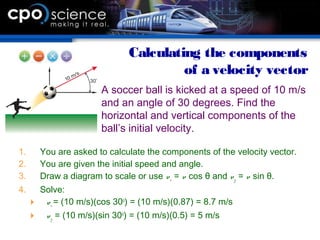 1. You are asked to calculate the components of the velocity vector.
2. You are given the initial speed and angle.
3. Draw a diagram to scale or use vx = v cos θ and vy = v sin θ.
4. Solve:
 vx = (10 m/s)(cos 30o
) = (10 m/s)(0.87) = 8.7 m/s
 vy = (10 m/s)(sin 30o
) = (10 m/s)(0.5) = 5 m/s
Calculating the components
of a velocity vector
A soccer ball is kicked at a speed of 10 m/s
and an angle of 30 degrees. Find the
horizontal and vertical components of the
ball’s initial velocity.
 