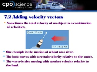 7.2 Adding velocity vectors
 Sometimes the total velocity of an object is a combination
of velocities.
 One example is the motion of a boat on a river.
 The boat moves with a certain velocity relative to the water.
 The wateris also moving with anothervelocity relative to
the land.
 