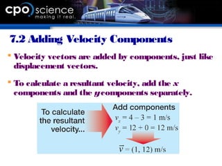 7.2 Adding Velocity Components
 Velocity vectors are added by components, just like
displacement vectors.
 To calculate a resultant velocity, add the x
components and the ycomponents separately.
 