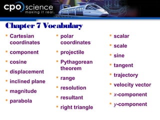 Chapter7 Vocabulary
 Cartesian
coordinates
 component
 cosine
 displacement
 inclined plane
 magnitude
 parabola
 polar
coordinates
 projectile
 Pythagorean
theorem
 range
 resolution
 resultant
 right triangle
 scalar
 scale
 sine
 tangent
 trajectory
 velocity vector
 x-component
 y-component
 