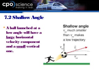 7.2 Shallow Angle
 A ball launched at a
low angle will have a
large horizontal
velocity component
and a small vertical
one.
 