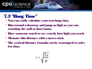 7.2 "Hang Time"
 You can easily calculate yourown hang time.
 Run toward a doorway and jump as high as you can,
touching the wall ordoorframe.
 Have someone watch to see exactly how high you reach.
 Measure this distance with a meterstick.
 The vertical distance formula can be rearranged to solve
fortime:
 