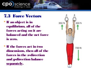 7.3 Force Vectors
 If an object is in
equilibrium, all of the
forces acting on it are
balanced and the net force
is zero.
 If the forces act in two
dimensions, then all of the
forces in the x-direction
and y-direction balance
separately.
 