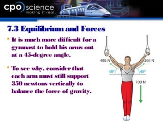 7.3 Equilibrium and Forces
 It is much more difficult fora
gymnast to hold his arms out
at a 45-degree angle.
 To see why, considerthat
each armmust still support
350 newtons vertically to
balance the force of gravity.
 