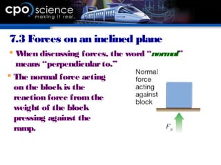 7.3 Forces on an inclined plane
 When discussing forces, the word “normal”
means “perpendicularto.”
 The normal force acting
on the blockis the
reaction force fromthe
weight of the block
pressing against the
ramp.
 