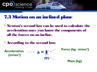 7.3 Motion on an inclined plane
 Newton’s second law can be used to calculate the
acceleration once you know the components of
all the forces on an incline.
 According to the second law:
a = F
m
Force (kg .
m/sec2
)
Mass (kg)
Acceleration
(m/sec2
)
 