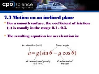 7.3 Motion on an inclined plane
 Fora smooth surface, the coefficient of friction
( ) is usually in the range 0.1 - 0.3.μ
 The resulting equation foracceleration is:
 
