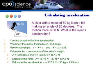 1. You are asked to find the acceleration.
2. You know the mass, friction force, and angle.
3. Use relationships: a = F ÷ m and Fx = m g sinθ.
4. Calculate the x component of the skier’s weight:
 Fx = (50 kg)(9.8 m/s2
) × (sin 20o
) = 167.6 N
 Calculate the force: F = 167.6 N – 30 N = 137.6 N
 Calculate the acceleration: a = 137.6 N ÷ 50 kg = 2.75 m/s2
Calculating acceleration
A skier with a mass of 50 kg is on a hill
making an angle of 20 degrees. The
friction force is 30 N. What is the skier’s
acceleration?
 