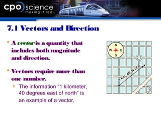7.1 Vectors and Direction
 A vectoris a quantity that
includes both magnitude
and direction.
 Vectors require more than
one number.
 The information “1 kilometer,
40 degrees east of north” is
an example of a vector.
 