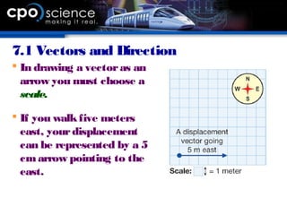 7.1 Vectors and Direction
 In drawing a vectoras an
arrow you must choose a
scale.
 If you walkfive meters
east, yourdisplacement
can be represented by a 5
cmarrow pointing to the
east.
 