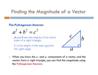 Finding the Magnitude of a Vector




When you know the x- and y- components of a vector, and the
vectors form a right triangle, you can find the magnitude using
the Pythagorean theorem.
 