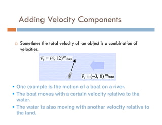 Adding Velocity Components

 Sometimes the total velocity of an object is a combination of
 velocities.




One example is the motion of a boat on a river.
The boat moves with a certain velocity relative to the
water.
The water is also moving with another velocity relative to
the land.
 