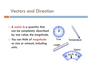 Vectors and Direction

A scalar is a quantity that
can be completely described
by one value: the magnitude.
You can think of magnitude
as size or amount, including
units.
 