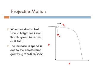 Projectile Motion

                                    Vx
When we drop a ball
from a height we know
                               Vy
that its speed increases
as it falls.
                           y
The increase in speed is
due to the acceleration
gravity, g = 9.8 m/sec2.

                                         x
 