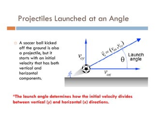 Projectiles Launched at an Angle

   A soccer ball kicked
   off the ground is also
   a projectile, but it
   starts with an initial
   velocity that has both
   vertical and
   horizontal
   components.


*The launch angle determines how the initial velocity divides
between vertical (y) and horizontal (x) directions.
 