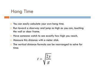 Hang Time

You can easily calculate your own hang time.
Run toward a doorway and jump as high as you can, touching
the wall or door frame.
Have someone watch to see exactly how high you reach.
Measure this distance with a meter stick.
The vertical distance formula can be rearranged to solve for
time:
 