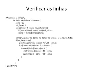 Verificar as linhas /* verificar as linhas */   for (linha = 0; linha < 3; linha++) {   soma = 0;   val_falta = 0;   for (coluna = 0; coluna < 3; coluna++) {   if (matriz[linha][coluna] == 0) val_falta++;   soma += matriz[linha][coluna];   }   printf("\n Linha: %d  Soma: %d  Faltas %d ", linha+1, soma,val_falta);   if (val_falta == 1) {   printf("Algarismo a colocar: %d", 15 - soma);   for (coluna = 0; coluna < 3; coluna++) { if (matriz[linha][coluna] == 0) {   matriz[linha][coluna] = 15 - soma;  algarismos[15 - soma] = 15 - soma; }  } }  }  printf("\n");  