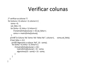 Verificar colunas /* verificar as colunas */  for (coluna = 0; coluna < 3; coluna++) {  soma = 0; val_falta = 0; for (linha = 0; linha < 3; linha++) { if (matriz[linha][coluna] == 0) val_falta++;  soma += matriz[linha][coluna];    } printf("\n Coluna: %d  Soma: %d  Faltas %d ", coluna+1,  soma,val_falta); if (val_falta == 1) {  printf("Algarismo a colocar: %d", 15 - soma);   for (linha = 0; linha < 3; linha++) { if (matriz[linha][coluna] == 0) {   matriz[linha][coluna] = 15 - soma; algarismos[15 - soma] = 15 - soma; } } }  } 