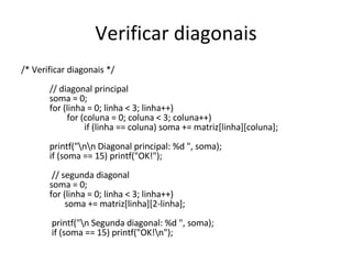 Verificar diagonais /* Verificar diagonais */   // diagonal principal   soma = 0;   for (linha = 0; linha < 3; linha++)   for (coluna = 0; coluna < 3; coluna++)   if (linha == coluna) soma += matriz[linha][coluna];    printf("\n\n Diagonal principal: %d ", soma);   if (soma == 15) printf("OK!");      // segunda diagonal   soma = 0;   for (linha = 0; linha < 3; linha++)   soma += matriz[linha][2-linha];      printf("\n Segunda diagonal: %d ", soma);   if (soma == 15) printf("OK!\n"); 