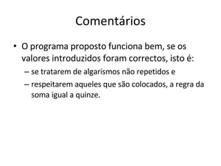 Comentários O programa proposto funciona bem, se os valores introduzidos foram correctos, isto é:  se tratarem de algarismos não repetidos e  respeitarem aqueles que são colocados, a regra da soma igual a quinze.  