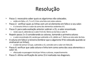 Resolução Passo 1: necessário saber quais os algarismos não colocados.  estão em falta, o 3, 7 e o 9. Criar uma lista com estes valores.  Passo 2:  verificar quais as linhas com um só elemento em falta e o seu valor.  é a terceira linha e o valor da soma dos elementos existentes é 6.  Passo 3: para cada avaliação anterior subtrair a 15, o valor encontrado. neste caso 6, obtendo-se o valor 9 (15-6). Retira-se da lista o valor 9.  Repetir passo 2 e 3 considerando as colunas, tomando a primeira coluna:  o valor encontrado é 8, sendo que subtraído a 15, obtêm-se 7. Retira-se este valor da lista.  A coluna em falta é a terceira (lembrar que o algarismo 9 foi colocado quando se analisaram as linhas).  o valor da soma é 12 que, subtraído a 15, coincide com o valor em falta (3).  Passo 4: verificar que cada coluna e linha tem como soma dos seus elementos o valor 15.  efectuada na passagem inicial por linhas e colunas, respectivamente.  Passo 5: última verificação de soma 15 é realizada nas diagonais. 
