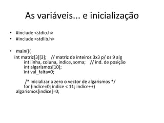 As variáveis... e inicialização #include <stdio.h> #include <stdlib.h>  main(){  int matriz[3][3];  // matriz de inteiros 3x3 p/ os 9 alg   int linha, coluna, indice, soma;  // ind. de posição   int algarismos[10];   int val_falta=0;      /* inicializar a zero o vector de algarismos */   for (indice=0; indice < 11; indice++)  algarismos[indice]=0;      