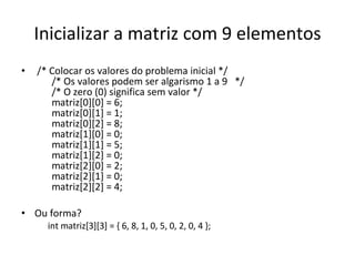 Inicializar a matriz com 9 elementos /* Colocar os valores do problema inicial */   /* Os valores podem ser algarismo 1 a 9  */   /* O zero (0) significa sem valor */   matriz[0][0] = 6;   matriz[0][1] = 1;   matriz[0][2] = 8;   matriz[1][0] = 0;   matriz[1][1] = 5;   matriz[1][2] = 0;   matriz[2][0] = 2;   matriz[2][1] = 0;   matriz[2][2] = 4; Ou forma? int matriz[3][3] = { 6, 8, 1, 0, 5, 0, 2, 0, 4 };  