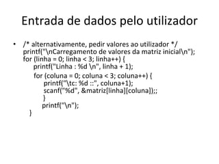 Entrada de dados pelo utilizador /* alternativamente, pedir valores ao utilizador */  printf("\nCarregamento de valores da matriz inicial\n");  for (linha = 0; linha < 3; linha++) {   printf("Linha : %d \n", linha + 1); for (coluna = 0; coluna < 3; coluna++) {   printf("\tc: %d ::", coluna+1);   scanf("%d", &matriz[linha][coluna]);;   }   printf("\n");   } 