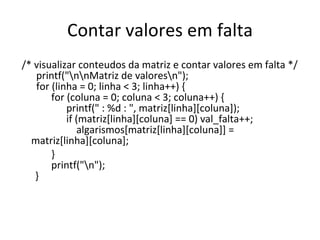 Contar valores em falta /* visualizar conteudos da matriz e contar valores em falta */   printf("\n\nMatriz de valores\n");   for (linha = 0; linha < 3; linha++) {   for (coluna = 0; coluna < 3; coluna++) {   printf(" : %d : ", matriz[linha][coluna]);   if (matriz[linha][coluna] == 0) val_falta++;   algarismos[matriz[linha][coluna]] = matriz[linha][coluna];   }   printf("\n"); }   