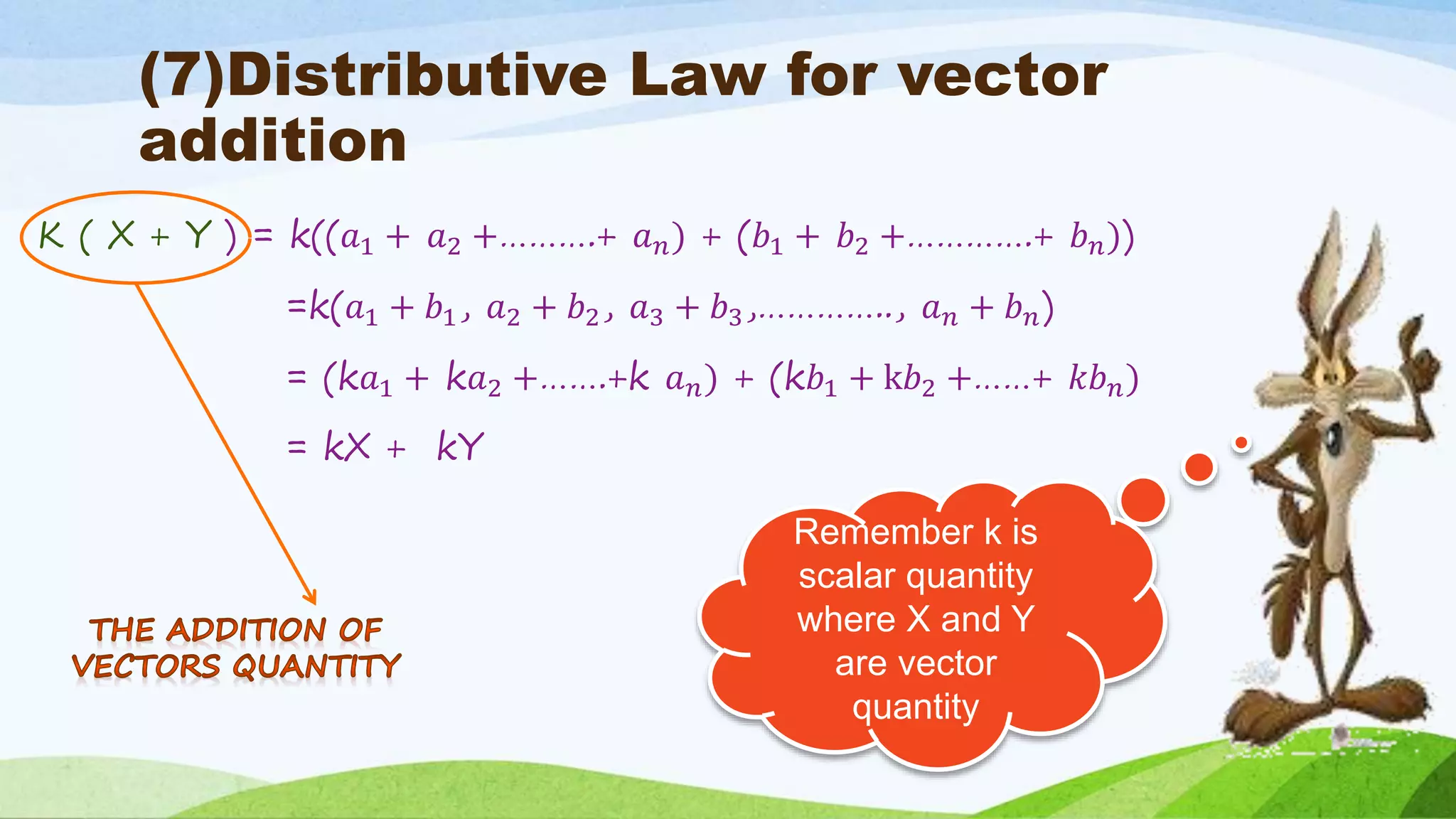 (7)Distributive Law for vector
addition
K ( X + Y ) = k((𝑎1 + 𝑎2 +……….+ 𝑎 𝑛) + (𝑏1 + 𝑏2 +………….+ 𝑏 𝑛))
=k(𝑎1 + 𝑏1, 𝑎2 + 𝑏2, 𝑎3 + 𝑏3,………….., 𝑎 𝑛 + 𝑏 𝑛)
= (k𝑎1 + k𝑎2 +…….+k 𝑎 𝑛) + (k𝑏1 + k𝑏2 +……+ 𝑘𝑏 𝑛)
= kX + kY
Remember k is
scalar quantity
where X and Y
are vector
quantity
 