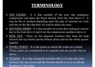 TERMINOLOGY
 TOP CHORD : It is that member of the truss that undergoes
compression and takes the thrust directly from the load above it . It
may be flat or inclined depending upon the type of structure we wantmay be flat or inclined depending upon the type of structure we want
and also on the fact that how we want to utilize the truss.
 BOTTOM CHORD : It is that member of a truss that undergoes tension
due to the load above it and it ties the compression members above it .
 WEB TIES : These are the diagonal members that share the load
between the top chords and the bottom chord and ties the whole system
together.
 PANEL POINT : It is the point at which the webs are joined.
These joints are considered to be smooth and are mostly free to
move.
 WEDGE : It is that triangular member that is fit onto the joint
between the top chord and the bottom chord so as to avoid the
breaking of the joint.
 