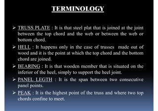 TERMINOLOGY
 TRUSS PLATE : It is that steel plat that is joined at the joint
between the top chord and the web or between the web or
bottom chord.bottom chord.
 HELL : It happens only in the case of trusses made out of
wood and it is the point at which the top chord and the bottom
chord are joined.
 BEARING : It is that wooden member that is situated on the
inferior of the heel, simply to support the heel joint.inferior of the heel, simply to support the heel joint.
 PANEL LEGTH : It is the span between two consecutive
panel points.
 PEAK : It is the highest point of the truss and where two top
chords confine to meet.
 