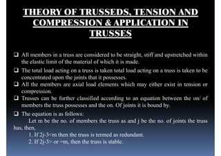 THEORY OF TRUSSEDS, TENSION AND
COMPRESSION & APPLICATION IN
TRUSSES
 All members in a truss are considered to be straight, stiff and upstretched within All members in a truss are considered to be straight, stiff and upstretched within
the elastic limit of the material of which it is made.
 The total load acting on a truss is taken total load acting on a truss is taken to be
concentrated upon the joints that it possesses.
 All the members are axial load elements which may either exist in tension or
compression.
 Trusses can be further classified according to an equation between the on/ of
members the truss possesses and the on. Of joints it is bound by.members the truss possesses and the on. Of joints it is bound by.
 The equation is as follows:
Let m be the no. of members the truss as and j be the no. of joints the truss
has, then,
1. If 2j-3<m then the truss is termed as redundant.
2. If 2j-3> or =m, then the truss is stable.
 