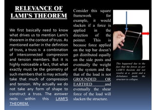 RELEVANCE OF
LAMI’S THEOREM
We first basically need to know
what drives us to mention Lami’s
Consider this square
framework for
example, it would
slacken if a force is
applied in the
direction of thewhat drives us to mention Lami’s
theorem in the context of truss. As
mentioned earlier in the definition
of truss, a truss is a combination
of interconnected compression
and tension members. But it is
highly noticeable a fact, that what
exactly must be the geometry of
such members that is may actually
direction of the
pointer. This is
because force applied
on the top bar doesn’t
get distributed equally
on the side posts and
eventually the weight
of the system and the
that of the load is not
This happened due to the
fact that the forces as per
LAMI’S theorem did not
resolve at a point and a
such members that is may actually
take that much of compression
and tension. Why actually we do
not take any form of shape to
construct a truss. The asnswer
rests within this LAMI’S
THEOREM.
that of the load is not
GROUNDED OR
EARTHED and
eventually the shear
force of the load will
slacken the structure.
resolve at a point and a
disbalance made the
structure to collapse.
 