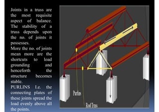 Joints in a truss are
the most requisite
aspect of balance.
The stability of a
truss depends upon
the no. of joints itthe no. of joints it
possesses.
More the no. of joints
mean more are the
shortcuts to load
grounding and
henceforth the
structure becomesstructure becomes
stable.
PURLINS I.e. the
connecting plates of
these joints spread the
load evenly above all
the points.
 