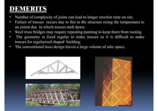 DEMERITS
• Number of complexity of joints can lead to longer erection time on site.
• Failure of trusses occurs due to fire in the structure rising the temperature to
an extent due to which trusses melt down.
• Steel truss bridges may require repeating painting to keep them from rusting.
• The geometry is fixed regular to make trusses so it is difficult to make• The geometry is fixed regular to make trusses so it is difficult to make
trusses for regularized shaped building.
• The conventional truss design leaves a large volume of attic space.
 