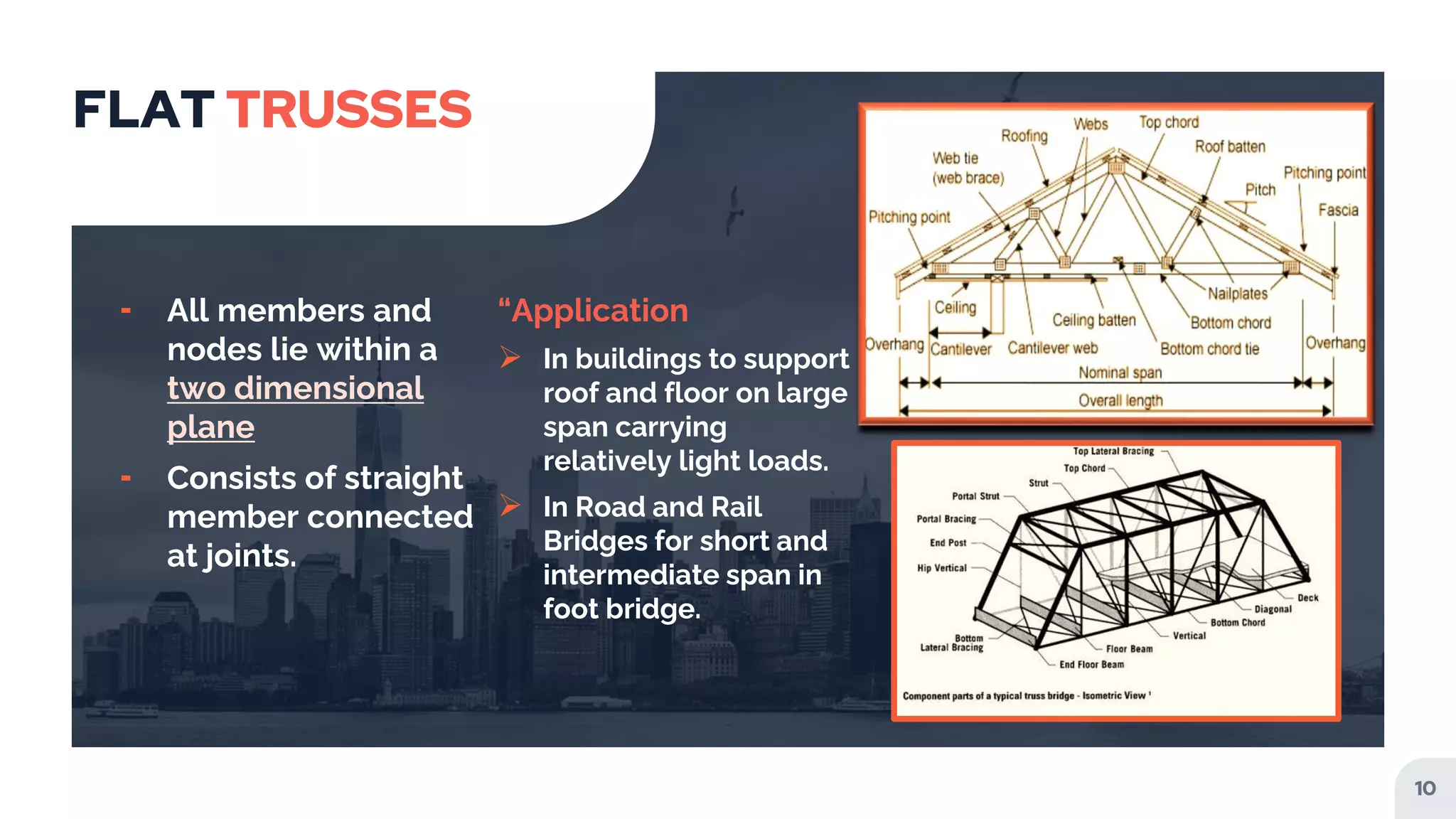 FLAT TRUSSES
╸ All members and
nodes lie within a
two dimensional
plane
╸ Consists of straight
member connected
at joints.
“Application
 In buildings to support
roof and floor on large
span carrying
relatively light loads.
 In Road and Rail
Bridges for short and
intermediate span in
foot bridge.
10
 