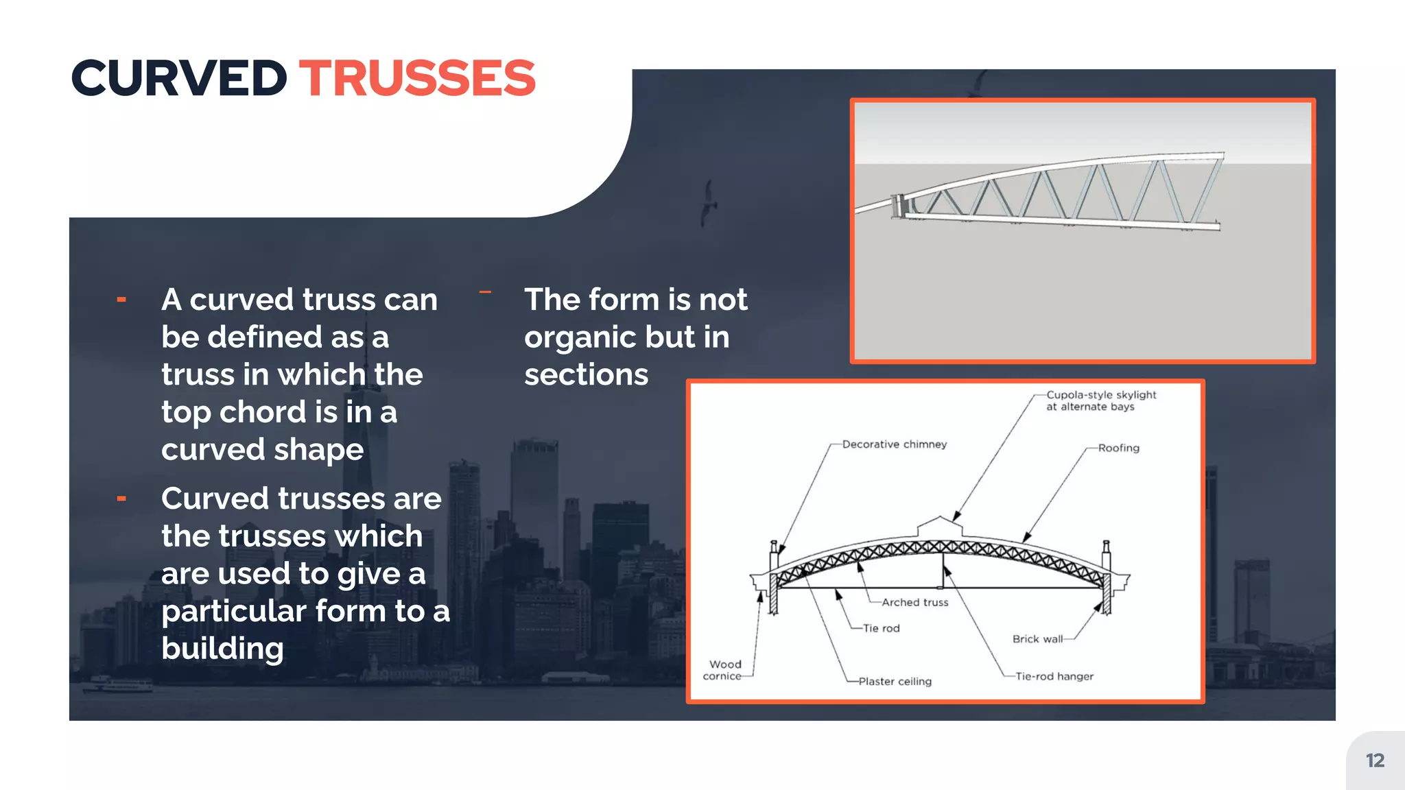 CURVED TRUSSES
╸ A curved truss can
be defined as a
truss in which the
top chord is in a
curved shape
╸ Curved trusses are
the trusses which
are used to give a
particular form to a
building
‾ The form is not
organic but in
sections
12
 