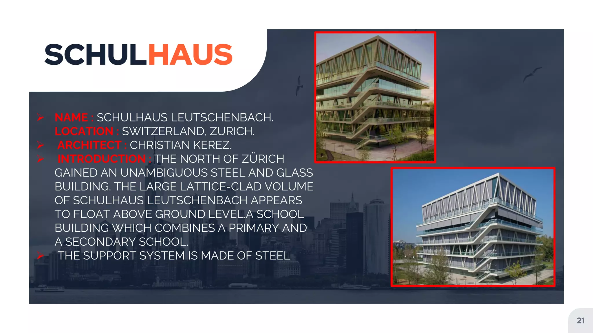 21
SCHULHAUS
 NAME : SCHULHAUS LEUTSCHENBACH.
LOCATION : SWITZERLAND, ZURICH.
 ARCHITECT : CHRISTIAN KEREZ.
 INTRODUCTION : THE NORTH OF ZÜRICH
GAINED AN UNAMBIGUOUS STEEL AND GLASS
BUILDING. THE LARGE LATTICE-CLAD VOLUME
OF SCHULHAUS LEUTSCHENBACH APPEARS
TO FLOAT ABOVE GROUND LEVEL.A SCHOOL
BUILDING WHICH COMBINES A PRIMARY AND
A SECONDARY SCHOOL.
 THE SUPPORT SYSTEM IS MADE OF STEEL
 
