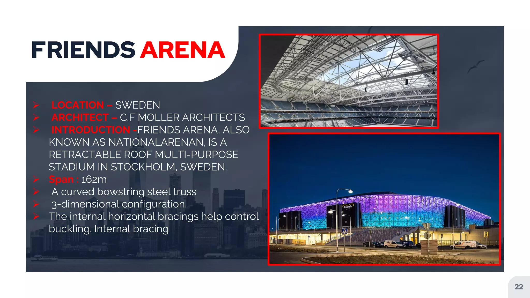 22
FRIENDS ARENA
 LOCATION – SWEDEN
 ARCHITECT – C.F MOLLER ARCHITECTS
 INTRODUCTION -FRIENDS ARENA, ALSO
KNOWN AS NATIONALARENAN, IS A
RETRACTABLE ROOF MULTI-PURPOSE
STADIUM IN STOCKHOLM, SWEDEN.
 Span : 162m
 A curved bowstring steel truss
 3-dimensional configuration.
 The internal horizontal bracings help control
buckling. Internal bracing
 